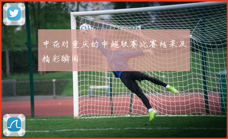 申花对重庆的中超联赛比赛结果及精彩瞬间