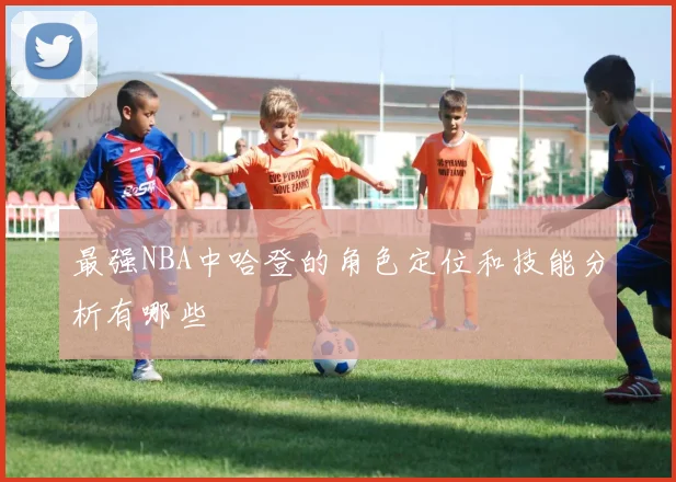 最强NBA中哈登的角色定位和技能分析有哪些