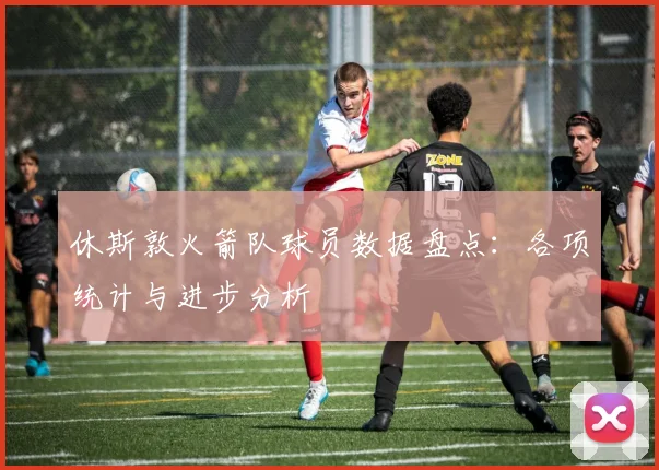 休斯敦火箭队球员数据盘点：各项统计与进步分析