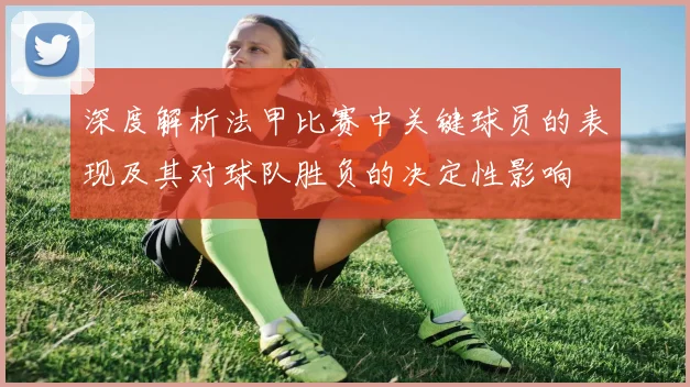 深度解析法甲比赛中关键球员的表现及其对球队胜负的决定性影响