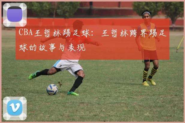CBA王哲林踢足球：王哲林跨界踢足球的故事与表现