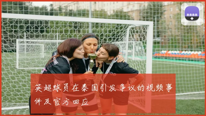 英超球员在泰国引发争议的视频事件及官方回应