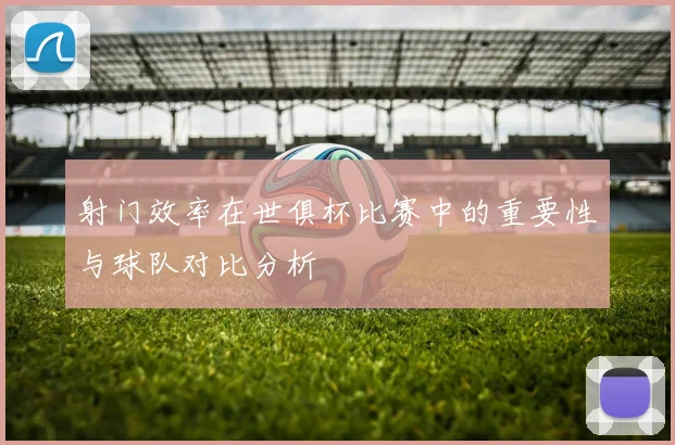 射门效率在世俱杯比赛中的重要性与球队对比分析